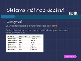 La unidad principal para medir longitudes es el metro.
Existen otras unidades para medir cantidades mayores y menores,
las más usuales son:
Sistema métrico decimal
teoría
L o n g i t u d
Siguiente
 