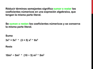 Réducir términos semejantes significa sumar o restar los
coeficientes númericos en una expresión algebraica, que
tengan la misma parte literal.
Se suman o restan los coeficientes númericos y se conserva
la misma parte literal.
Suma
3x5 + 5x5 = (3 + 5) x5 = 8x5
Resta
10m2 − 5m2 = (10 − 5) m2 = 5m2
 