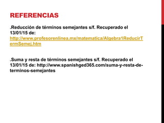 REFERENCIAS
.Reducción de términos semejantes s/f. Recuperado el
13/01/15 de:
http://www.profesorenlinea.mx/matematica/Algebra1ReducirT
ermSemej.htm
.Suma y resta de términos semejantes s/f. Recuperado el
13/01/15 de: http://www.spanishged365.com/suma-y-resta-de-
terminos-semejantes
 