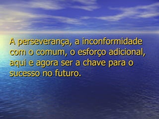 A perseverança, a inconformidade com o comum, o esforço adicional, aqui e agora ser a chave para o sucesso no futuro. 