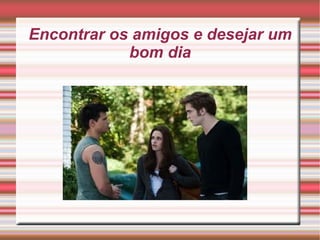Encontrar os amigos e desejar um bom dia 