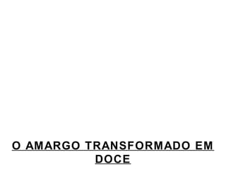 O AMARGO TRANSFORMADO EM 
DOCE 
 