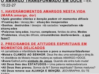 O AMARGO TRANSFORMADO EM DOCE – Ex. 
15:22-27 
1. HAVERÁ MOMENTOS AMARGOS NESTA VIDA 
(MARA:amargo, dor) 
•Após grandes vitórias e benção podem vir momentos difíceis 
•Frustraç ões / decepç ões / situaç ões inesperadas 
•Sonhos destruídos / desejos não saciados / expectativas não 
alcanç adas 
•Palavras lanç adas, traumas, complexos, feridas da alma, Medos 
•Problemas, situaç ões difíceis, circunstâncias desfavoráveis... o que 
fazer? 
2. PRECISAMOS DE ATITUDES ESPIRITUAIS EM 
MOMENTOS DELICADOS 
•A carnalidade e infantilidade levaram o povo a murmurar/blasfemar 
•Moisé s CLAMOU AO SENHOR. Deus lhe deu uma estratégia e direç ão. 
•A obediência de Moisés trouxe mudanç as radicais AMARGO->DOCE. 
•Árvore/Galho/Lenho símbolo de Jesus. Quando ele entra tudo muda! 
•Ali Deus lhes deu ESTATUDOS-> Uma palavra restauradora/cura 
•Ali Deus lhes provou. Somos da fé? Somos espirituais? Somos maduros? 
•Ali Deus renova sua ALIANÇA E BENÇÃO. JEOVÁ RAPHA. EU TE 
SARO! 
 
