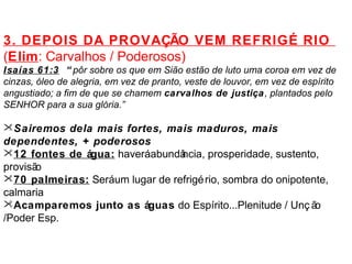 3. DEPOIS DA PROVAÇÃO VEM REFRIGÉ RIO 
(Elim: Carvalhos / Poderosos) 
Isaías 61:3 “ pôr sobre os que em Sião estão de luto uma coroa em vez de 
cinzas, óleo de alegria, em vez de pranto, veste de louvor, em vez de espírito 
angustiado; a fim de que se chamem carvalhos de justiça, plantados pelo 
SENHOR para a sua glória.” 
Sairemos dela mais fortes, mais maduros, mais 
dependentes, + poderosos 
12 fontes de água: haverá abundância, prosperidade, sustento, 
provisão 
70 palmeiras: Será um lugar de refrigério, sombra do onipotente, 
calmaria 
Acamparemos junto as águas do Espírito...Plenitude / Unç ão 
/Poder Esp. 
