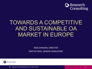 TOWARDS A COMPETITIVE
AND SUSTAINABLE OA
MARKET IN EUROPE
ROB JOHNSON, DIRECTOR
MATTIA FOSCI, SENIOR CONSULTANT
LBF – Research and Scholarly Forum, 15 March 2017 1
 