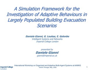International Workshop on Organized and Adaptive Multi-Agent Systems at AAMAS
Estoril, Portugal, May, 2008 1
A Simulation Framework for the
Investigation of Adaptive Behaviours in
Largely Populated Building Evacuation
Scenarios
Daniele Gianni, G. Loukas, E. Gelenbe
Intelligent Systems and Networks
Imperial College London
presented by
Daniele Gianni
gianni@imperial.ac.uk
 