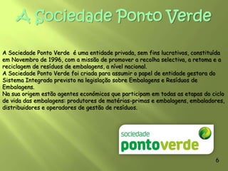IntroduçãoNo âmbito da disciplina de Área de Projecto realizamos um trabalho sobre o Ambiente, mais especificamente sobre a Sociedade Ponto Verde (reciclagem).Neste trabalho pretendemos referir os aspectos mais importantes do tema. Optámos por este tema, por ser muito actual e de extrema importância na preservação do Meio Ambiente. Nós, muitas das vezes, utilizamos muitos objectos e deitámo-los fora e são poucas as pessoas que os guardam para os reciclar ou para os colocar no lixo. Este gesto tornou-se num hábito, o que significa que, na maior parte das vezes, o gesto de deitar o lixo fora é assumido sem qualquer reflexão. C Esperamos que este nosso trabalho, vos interesse e que fiquem a saber mais sobre o Ambiente e a Reciclagem, tal como nós.4
