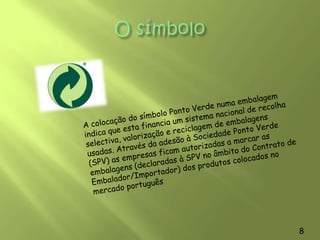 A Sociedade Ponto VerdeA Sociedade Ponto Verde  é uma entidade privada, sem fins lucrativos, constituída em Novembro de 1996, com a missão de promover a recolha selectiva, a retoma e a reciclagem de resíduos de embalagens, a nível nacional.A Sociedade Ponto Verde foi criada para assumir o papel de entidade gestora do Sistema Integrado previsto na legislação sobre Embalagens e Resíduos de Embalagens. Na sua origem estão agentes económicos que participam em todas as etapas do ciclo de vida das embalagens: produtores de matérias-primas e embalagens, embaladores, distribuidores e operadores de gestão de resíduos.6