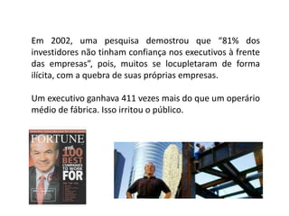 Em 2002, uma pesquisa demostrou que “81% dos
investidores não tinham confiança nos executivos à frente
das empresas”, pois, muitos se locupletaram de forma
ilícita, com a quebra de suas próprias empresas.
Um executivo ganhava 411 vezes mais do que um operário
médio de fábrica. Isso irritou o público.
 