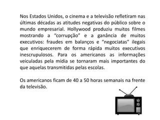 Nos Estados Unidos, o cinema e a televisão refletiram nas
últimas décadas as atitudes negativas do público sobre o
mundo empresarial. Hollywood produziu muitos filmes
mostrando a “corrupção” e a ganância de muitos
executivos: fraudes em balanços e “negociatas” ilegais
que enriquecerem de forma rápida muitos executivos
inescrupulosos. Para os americanos as informações
veiculadas pela mídia se tornaram mais importantes do
que aquelas transmitidas pelas escolas.
Os americanos ficam de 40 a 50 horas semanais na frente
da televisão.
 