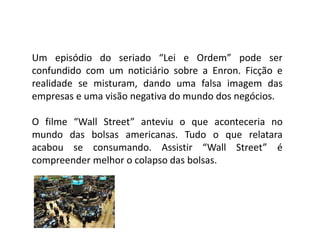 Um episódio do seriado “Lei e Ordem” pode ser
confundido com um noticiário sobre a Enron. Ficção e
realidade se misturam, dando uma falsa imagem das
empresas e uma visão negativa do mundo dos negócios.
O filme “Wall Street” anteviu o que aconteceria no
mundo das bolsas americanas. Tudo o que relatara
acabou se consumando. Assistir “Wall Street” é
compreender melhor o colapso das bolsas.
 