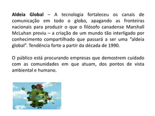 Aldeia Global – A tecnologia fortaleceu os canais de
comunicação em todo o globo, apagando as fronteiras
nacionais para produzir o que o filósofo canadense Marshall
McLuhan previu – a criação de um mundo tão interligado por
conhecimento compartilhado que passará a ser uma “aldeia
global”. Tendência forte a partir da década de 1990.
O público está procurando empresas que demostrem cuidado
com as comunidades em que atuam, dos pontos de vista
ambiental e humano.
 