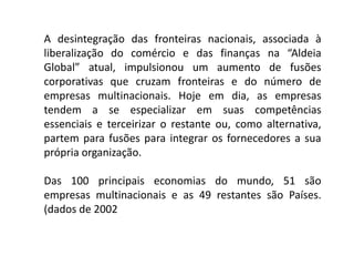 A desintegração das fronteiras nacionais, associada à
liberalização do comércio e das finanças na “Aldeia
Global” atual, impulsionou um aumento de fusões
corporativas que cruzam fronteiras e do número de
empresas multinacionais. Hoje em dia, as empresas
tendem a se especializar em suas competências
essenciais e terceirizar o restante ou, como alternativa,
partem para fusões para integrar os fornecedores a sua
própria organização.
Das 100 principais economias do mundo, 51 são
empresas multinacionais e as 49 restantes são Países.
(dados de 2002
 