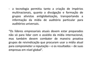 - a tecnologia permitiu tanto a criação de impérios
multinacionais, quanto a divulgação e formação de
grupos ativistas antiglobalização, transportando a
informação da mídia de auditório particular para
auditórios universais.
“Os líderes empresariais atuais devem estar preparados
não só para lidar com o assédio da mídia internacional,
mas também devem combater de maneira proativa
grupos de reivindicação que procuram usar a mídia atual
para comprometer a reputação – e os resultados – de suas
empresas em nível global”.
 