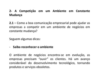 2- A Competição em um Ambiente em Constante
Mudança
2.1 – Como a boa comunicação empresarial pode ajudar as
empresas a competir em um ambiente de negócios em
constante mudança?
Seguem algumas dicas:
- Saiba reconhecer o ambiente
O ambiente de negócios encontra-se em evolução, as
empresas precisam “ouvir” os clientes. Há um avanço
considerável do desenvolvimento tecnológico, tornando
produtos e serviços obsoletos.
 