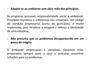 - Adapte-se ao ambiente sem abrir mão dos princípios.
As empresas possuem responsabilidade social e ambiental.
Princípios humanos e ambientais são universais. Um código
de conduta empresarial (carta de princípios) é muito
importante, pois fortalece a imagem e reforça a identidade
de uma empresa.
- Não presuma que os problemas desaparecerão em um
passe de mágica
O ambiente empresarial é complexo. Devemos estar
preparados sempre para o pior e procurar encontrar
soluções para os problemas.
 