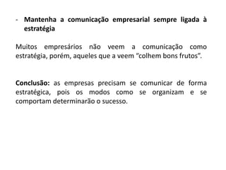 - Mantenha a comunicação empresarial sempre ligada à
estratégia
Muitos empresários não veem a comunicação como
estratégia, porém, aqueles que a veem “colhem bons frutos”.
Conclusão: as empresas precisam se comunicar de forma
estratégica, pois os modos como se organizam e se
comportam determinarão o sucesso.
 