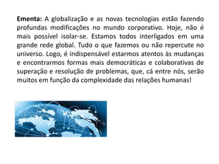 Ementa: A globalização e as novas tecnologias estão fazendo
profundas modificações no mundo corporativo. Hoje, não é
mais possível isolar-se. Estamos todos interligados em uma
grande rede global. Tudo o que fazemos ou não repercute no
universo. Logo, é indispensável estarmos atentos às mudanças
e encontrarmos formas mais democráticas e colaborativas de
superação e resolução de problemas, que, cá entre nós, serão
muitos em função da complexidade das relações humanas!
 