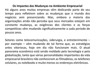 Os Impactos das Mudanças no Ambiente Empresarial
Há alguns anos muitas empresas vêm dedicando parte do seu
tempo para refletirem sobre as mudanças que o mundo dos
negócios vem presenciando. Mas, embora a maioria das
organizações ainda não perceba que seus mercados estejam em
constante mudança, as exigências dos clientes e as forças
competitivas vêm mudando significativamente a cada período de
poucos anos.
Setores como telecomunicações, siderurgia, e entretenimento –
por exemplo – vêm mudando de tal forma que, as estratégias
antes vitoriosas, hoje em dia não funcionam mais. O atual
panorama econômico está sendo moldado pela tecnologia e pela
globalização, tanto que várias personalidades importantes da vida
empresarial brasileira não conheceram as filmadoras, os telefones
celulares, os notebooks e muito menos os endereços eletrônicos.
 