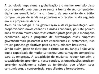 A tecnologia impulsiona a globalização e o melhor exemplo disso
ocorre quando uma pessoa se senta à frente de seu computador,
digita um e-mail, informa o número de seu cartão de crédito,
compra um par de sandálias populares e o recebe no dia seguinte
em sua própria residência.
Além da tecnologia e da globalização a desregulamentação vem
proporcionado novos cenários à nossa economia, pois até poucos
anos existiam muitas empresas estatais protegidas pelo monopólio
econômico. Após o programa de privatização essas empresas
governamentais passaram a ter concorrentes e, certamente, isso
trouxe ganhos significativos para os consumidores brasileiros.
Sendo assim, pode-se dizer que o ritmo das mudanças é tão veloz
que a capacidade de mudar se tornou uma vantagem competitiva
para as empresas. A capacidade de mudança requer também a
capacidade de aprender e, nesse sentido, as organizações precisam
aprender rapidamente sobre as tendências que afetam seus
consumidores, a concorrência, seus clientes e fornecedores.
 