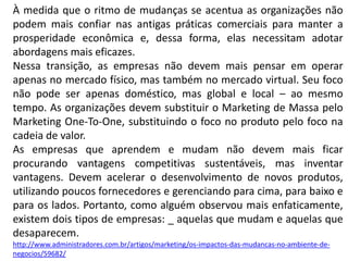 À medida que o ritmo de mudanças se acentua as organizações não
podem mais confiar nas antigas práticas comerciais para manter a
prosperidade econômica e, dessa forma, elas necessitam adotar
abordagens mais eficazes.
Nessa transição, as empresas não devem mais pensar em operar
apenas no mercado físico, mas também no mercado virtual. Seu foco
não pode ser apenas doméstico, mas global e local – ao mesmo
tempo. As organizações devem substituir o Marketing de Massa pelo
Marketing One-To-One, substituindo o foco no produto pelo foco na
cadeia de valor.
As empresas que aprendem e mudam não devem mais ficar
procurando vantagens competitivas sustentáveis, mas inventar
vantagens. Devem acelerar o desenvolvimento de novos produtos,
utilizando poucos fornecedores e gerenciando para cima, para baixo e
para os lados. Portanto, como alguém observou mais enfaticamente,
existem dois tipos de empresas: _ aquelas que mudam e aquelas que
desaparecem.
http://www.administradores.com.br/artigos/marketing/os-impactos-das-mudancas-no-ambiente-de-
negocios/59682/
 