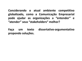 Considerando o atual ambiente competitivo
globalizado, como a Comunicação Empresarial
pode ajudar as organizações a “entender” e
“atender” seus “stakeholders” melhor?
Faça um texto dissertativo-argumentativo
propondo soluções.
 