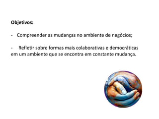 Objetivos:
- Compreender as mudanças no ambiente de negócios;
- Refletir sobre formas mais colaborativas e democráticas
em um ambiente que se encontra em constante mudança.
 