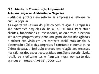 O Ambiente da Comunicação Empresarial
1-As mudanças no Ambiente de Negócios
- Atitudes públicas em relação às empresas e reflexos na
cultura popular.
As expectativas atuais do público com relação às empresas
são diferentes daquelas de há 40 ou 50 anos. Para atrair
clientes, funcionários e investidores, as empresas precisam
ser líderes progressistas sobre uma gama de questões globais
e colocar sua visão em um contexto social mais amplo. A
observação pública das empresas é constante e intensa e, na
última década, a desilusão cresceu em relação aos excessos
nos salários dos executivos, práticas contábeis questionáveis,
recalls de medicamentos e fraqueza moral por parte das
grandes empresas. (ARGENTI, 2006,p.1)
 