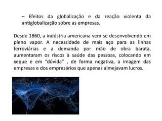 – Efeitos da globalização e da reação violenta da
antiglobalização sobre as empresas.
Desde 1860, a indústria americana vem se desenvolvendo em
pleno vapor. A necessidade de mais aço para as linhas
ferroviárias e a demanda por mão de obra barata,
aumentaram os riscos à saúde das pessoas, colocando em
xeque e em “dúvida” , de forma negativa, a imagem das
empresas e dos empresários que apenas almejavam lucros.
 