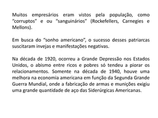 Muitos empresários eram vistos pela população, como
“corruptos” e ou “sanguinários” (Rockefellers, Carnegies e
Mellons).
Em busca do “sonho americano”, o sucesso desses patriarcas
suscitaram invejas e manifestações negativas.
Na década de 1920, ocorreu a Grande Depressão nos Estados
Unidos, o abismo entre ricos e pobres só tendeu a piorar os
relacionamentos. Somente na década de 1940, houve uma
melhora na economia americana em função da Segunda Grande
Guerra Mundial, onde a fabricação de armas e munições exigiu
uma grande quantidade de aço das Siderúrgicas Americanas.
 
