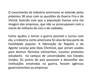 O crescimento da indústria americana se estende pelos
próximos 30 anos com as questões da Guerra Fria e do
Vietnã, fazendo com que a população tivesse uma má
imagem das empresas, que não se preocupavam com a
morte de milhares de civis e de soldados.
Como ajudou a tornar a guerra possível e lucrou com
ela, a indústria norte-americana foi alvo de boa parte da
hostilidade popular. A fabricação de Napalm e do
Agente Laranja pela Dow Chemical, que seriam usados
para destruir florestas vietnamitas, suscitou protestos
estudantis no campus de universidades nos Estados
Unidos. Os jovens do país passaram a desconfiar das
instituições envolvidas na guerra, fossem agências
governamentais ou empresas
 