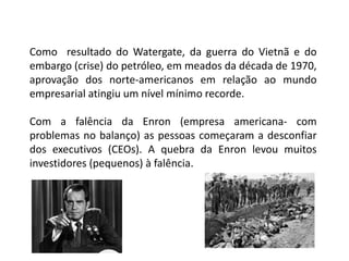 Como resultado do Watergate, da guerra do Vietnã e do
embargo (crise) do petróleo, em meados da década de 1970,
aprovação dos norte-americanos em relação ao mundo
empresarial atingiu um nível mínimo recorde.
Com a falência da Enron (empresa americana- com
problemas no balanço) as pessoas começaram a desconfiar
dos executivos (CEOs). A quebra da Enron levou muitos
investidores (pequenos) à falência.
 