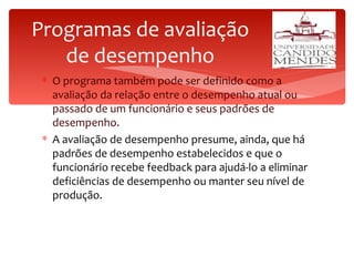Programas de avaliação de desempenho O programa também pode ser definido como a avaliação da relação entre o desempenho atual ou passado de um funcionário e seus padrões de desempenho. A avaliação de desempenho presume, ainda, que há padrões de desempenho estabelecidos e que o funcionário recebe feedback para ajudá-lo a eliminar deficiências de desempenho ou manter seu nível de produção. 