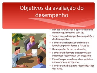 Objetivos da avaliação do desempenho Dar aos funcionários a oportunidade de discutir regularmente, com seu Supervisor, o desempenho e os padrões de desempenho; Fornecer ao supervisor um meio de identificar pontos fortes e fracos do Desempenho de um funcionário; Fornecer um formato que permita ao supervisor recomendar um programa Específico para ajudar um funcionário a aprimorar o desempenho; Fornecer uma base para recomendações de salário. 