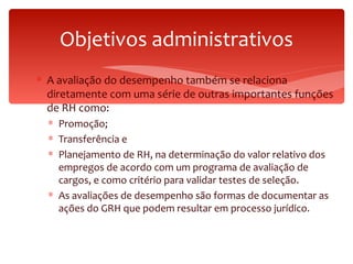 Objetivos administrativos A avaliação do desempenho também se relaciona diretamente com uma série de outras importantes funções de RH como: Promoção; Transferência e  Planejamento de RH, na determinação do valor relativo dos empregos de acordo com um programa de avaliação de cargos, e como critério para validar testes de seleção.  As avaliações de desempenho são formas de documentar as ações do GRH que podem resultar em processo jurídico. 