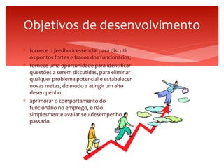 Objetivos de desenvolvimento fornece o  feedback  essencial para discutir os pontos fortes e fracos dos funcionários; fornece uma oportunidade para identificar questões a serem discutidas, para eliminar qualquer problema potencial e estabelecer novas metas, de modo a atingir um alto desempenho. aprimorar o comportamento do funcionário no emprego, e não simplesmente avaliar seu desempenho passado. 