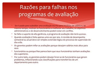 Razões para falhas nos programas de avaliação Se é usado para subsidiar uma avaliação escrita para medidas de salário e, ao mesmo tempo, motivar os funcionários a melhorar seu trabalho, os objetivos administrativos e de desenvolvimento podem estar em conflito. Se falta o suporte da alta gerência, o programa de avaliação não terá sucesso.  Quando avaliação é feita apenas uma vez por ano. A revisão de desempenho semestral ou anual deve ser simples extensão lógica do processo de supervisão do dia-a-dia. Os gerentes podem inflar as avaliações porque desejam salários mais altos para seus funcionários ou porque lhes parece bom que seus funcionários tenham avaliações dos superiores.  Por outro lado, os gerentes podem desejar livrar-se de funcionários que geram problemas, inflacionando suas classificações para transferi-los de um departamento para outro. 