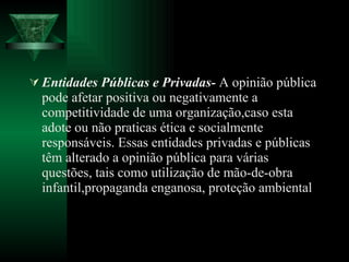 Entidades Públicas e Privadas-  A opinião pública pode afetar positiva ou negativamente a competitividade de uma organização,caso esta adote ou não praticas ética e socialmente responsáveis. Essas entidades privadas e públicas têm alterado a opinião pública para várias questões, tais como utilização de mão-de-obra infantil,propaganda enganosa, proteção ambiental 