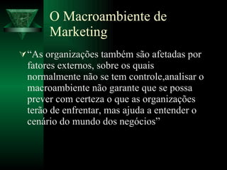 O Macroambiente de Marketing “As organizações também são afetadas por fatores externos, sobre os quais normalmente não se tem controle,analisar o macroambiente não garante que se possa prever com certeza o que as organizações terão de enfrentar, mas ajuda a entender o cenário do mundo dos negócios” 