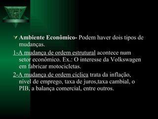 Ambiente Econômico-  Podem haver dois tipos de mudanças. 1-A mudança de ordem estrutural  acontece num setor econômico. Ex.: O interesse da Volkswagen em fabricar motocicletas. 2-A mudança de ordem cíclica  trata da inflação, nível de emprego, taxa de juros,taxa cambial, o PIB, a balança comercial, entre outros. 