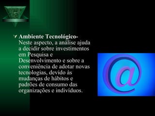 Ambiente Tecnológico-  Neste aspecto, a análise ajuda a decidir sobre investimentos em Pesquisa e Desenvolvimento e sobre a conveniência de adotar novas tecnologias, devido às mudanças de hábitos e padrões de consumo das organizações e indivíduos.  