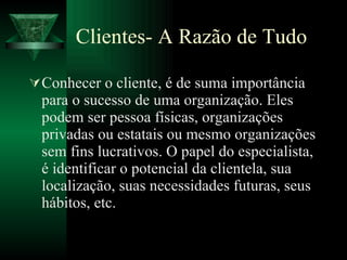 Clientes- A Razão de Tudo Conhecer o cliente, é de suma importância para o sucesso de uma organização. Eles podem ser pessoa físicas, organizações privadas ou estatais ou mesmo organizações sem fins lucrativos. O papel do especialista, é identificar o potencial da clientela, sua localização, suas necessidades futuras, seus hábitos, etc. 