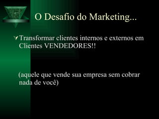 O Desafio do Marketing... Transformar clientes internos e externos em Clientes VENDEDORES!!  (aquele que vende sua empresa sem cobrar nada de você) 