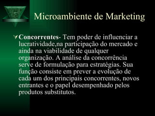 Microambiente de Marketing Concorrentes - Tem poder de influenciar a lucratividade,na participação do mercado e ainda na viabilidade de qualquer organização. A análise da concorrência serve de formulação para estratégias. Sua função consiste em prever a evolução de cada um dos principais concorrentes, novos entrantes e o papel desempenhado pelos produtos substitutos. 