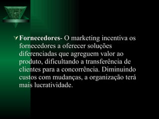 Fornecedores - O marketing incentiva os fornecedores a oferecer soluções diferenciadas que agreguem valor ao produto, dificultando a transferência de clientes para a concorrência. Diminuindo custos com mudanças, a organização terá mais lucratividade. 
