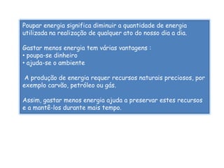 Poupar energia significa diminuir a quantidade de energia
utilizada na realização de qualquer ato do nosso dia a dia.

Gastar menos energia tem várias vantagens :
• poupa-se dinheiro
• ajuda-se o ambiente

 A produção de energia requer recursos naturais preciosos, por
exemplo carvão, petróleo ou gás.

Assim, gastar menos energia ajuda a preservar estes recursos
e a mantê-los durante mais tempo.
 