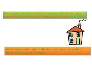 Em casa, para além de reciclarmos e ter mos cuidados com a água,
queremos ter também atenção à energia que utilizamos.




 Assim aqui deixo uma lista de coisas que se podem
 fazer para poupar energia:
 