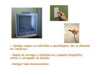 - Desligar sempre as televisões e aparelhagens, não as deixando
em "stand by“;

- Depois de carregar o telemóvel ou a máquina fotográfica,
retirar o carregador da tomada;

-Desligar luzes desnecessárias;
 