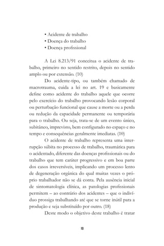 10
• Acidente de trabalho
• Doença do trabalho
• Doença profissional
A Lei 8.213/91 conceitua o acidente de tra-
balho, primeiro no sentido restrito, depois no sentido
amplo ou por extensão. (10)
Do acidente-tipo, ou também chamado de
macrotrauma, cuida a lei no art. 19 e basicamente
define como acidente do trabalho aquele que ocorre
pelo exercício do trabalho provocando lesão corporal
ou perturbação funcional que cause a morte ou a perda
ou redução da capacidade permanente ou temporária
para o trabalho. Ou seja, trata-se de um evento único,
subitâneo, imprevisto, bem configurado no espaço e no
tempo e consequências geralmente imediatas. (10)
O acidente de trabalho representa uma inter-
rupção súbita no processo de trabalho, traumática para
o acidentado, diferente das doenças profissionais ou do
trabalho que tem caráter progressivo e em boa parte
dos casos irreversíveis, implicando um processo lento
de degeneração orgânica do qual muitas vezes o pró-
prio trabalhador não se dá conta. Pela ausência inicial
de sintomatologia clínica, as patologias profissionais
permitem – ao contrário dos acidentes – que o indiví-
duo prossiga trabalhando até que se torne inútil para a
produção e seja substituído por outro. (18)
Deste modo o objetivo deste trabalho é tratar
 