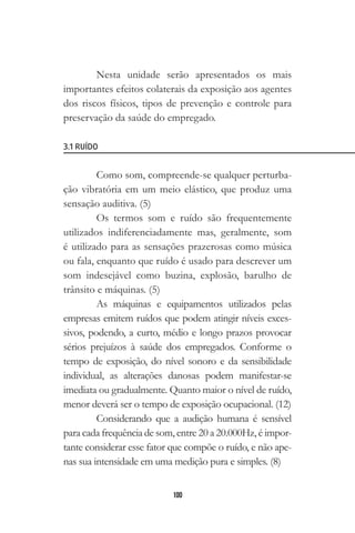 100
Nesta unidade serão apresentados os mais
importantes efeitos colaterais da exposição aos agentes
dos riscos físicos, tipos de prevenção e controle para
preservação da saúde do empregado.
3.1 RUÍDO
Como som, compreende-se qualquer perturba-
ção vibratória em um meio elástico, que produz uma
sensação auditiva. (5)
Os termos som e ruído são frequentemente
utilizados indiferenciadamente mas, geralmente, som
é utilizado para as sensações prazerosas como música
ou fala, enquanto que ruído é usado para descrever um
som indesejável como buzina, explosão, barulho de
trânsito e máquinas. (5)
As máquinas e equipamentos utilizados pelas
empresas emitem ruídos que podem atingir níveis exces-
sivos, podendo, a curto, médio e longo prazos provocar
sérios prejuízos à saúde dos empregados. Conforme o
tempo de exposição, do nível sonoro e da sensibilidade
individual, as alterações danosas podem manifestar-se
imediata ou gradualmente. Quanto maior o nível de ruído,
menor deverá ser o tempo de exposição ocupacional. (12)
Considerando que a audição humana é sensível
para cada frequência de som, entre 20 a 20.000Hz, é impor-
tante considerar esse fator que compõe o ruído, e não ape-
nas sua intensidade em uma medição pura e simples. (8)
 